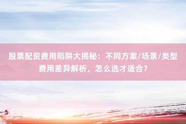 股票配资费用陷阱大揭秘：不同方案/场景/类型费用差异解析，怎么选才适合？
