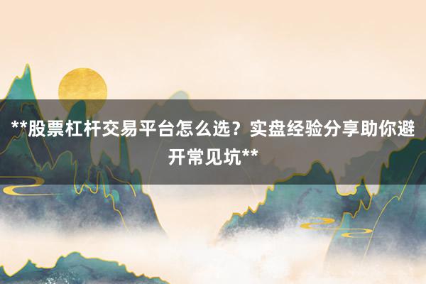 **股票杠杆交易平台怎么选？实盘经验分享助你避开常见坑**