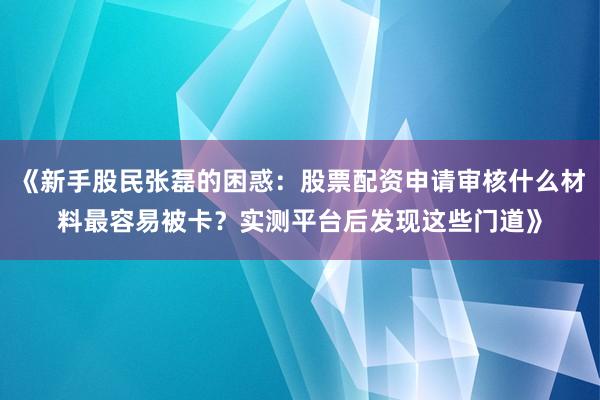 《新手股民张磊的困惑：股票配资申请审核什么材料最容易被卡？实测平台后发现这些门道》