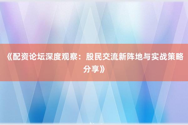 《配资论坛深度观察：股民交流新阵地与实战策略分享》