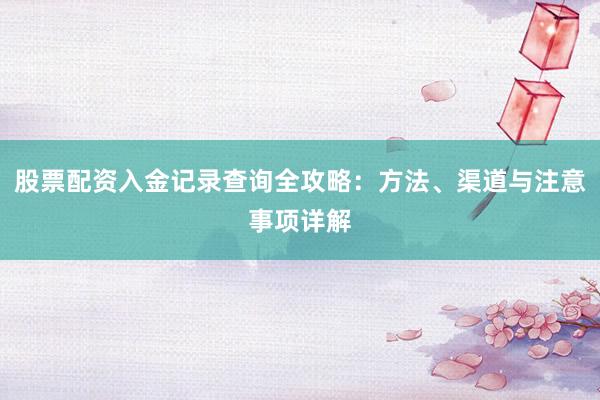 股票配资入金记录查询全攻略：方法、渠道与注意事项详解