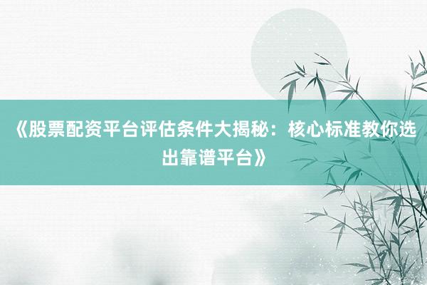 《股票配资平台评估条件大揭秘：核心标准教你选出靠谱平台》