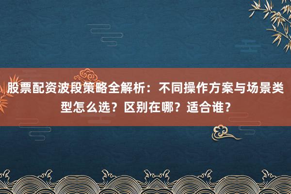 股票配资波段策略全解析：不同操作方案与场景类型怎么选？区别在哪？适合谁？
