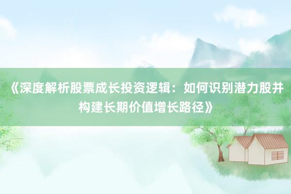 《深度解析股票成长投资逻辑：如何识别潜力股并构建长期价值增长路径》