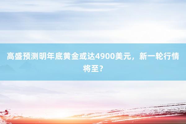 高盛预测明年底黄金或达4900美元，新一轮行情将至？