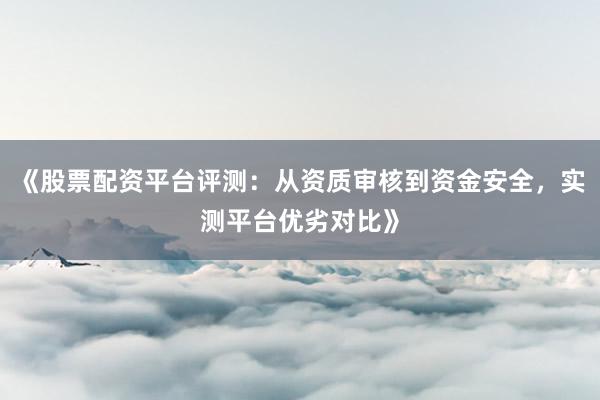 《股票配资平台评测：从资质审核到资金安全，实测平台优劣对比》