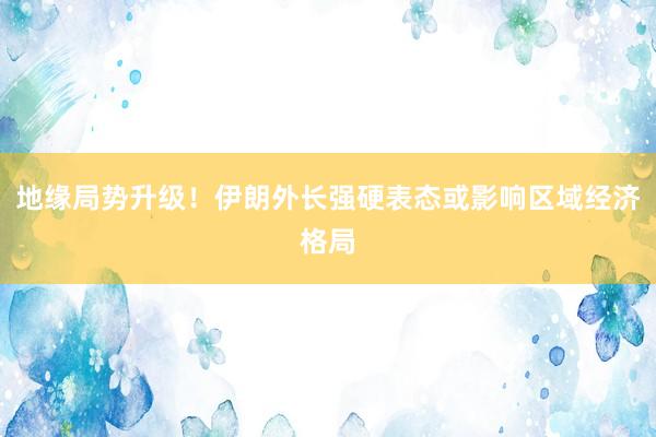 地缘局势升级！伊朗外长强硬表态或影响区域经济格局
