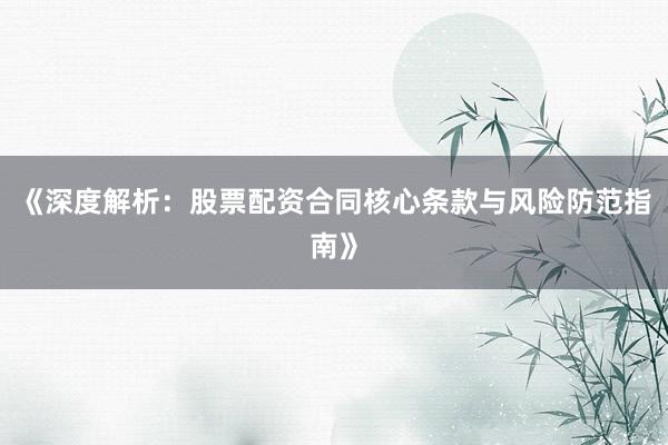 《深度解析：股票配资合同核心条款与风险防范指南》