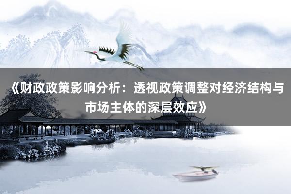 《财政政策影响分析：透视政策调整对经济结构与市场主体的深层效应》