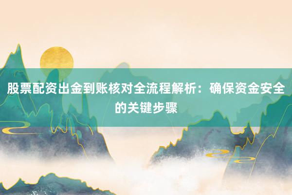 股票配资出金到账核对全流程解析：确保资金安全的关键步骤