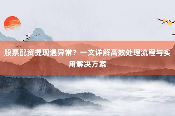 股票配资提现遇异常？一文详解高效处理流程与实用解决方案
