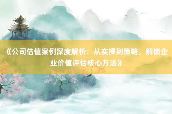 《公司估值案例深度解析：从实操到策略，解锁企业价值评估核心方法》