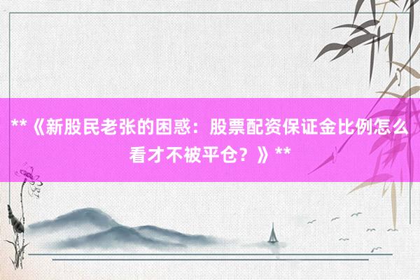 **《新股民老张的困惑：股票配资保证金比例怎么看才不被平仓？》**