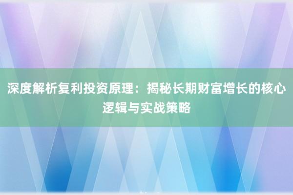 深度解析复利投资原理：揭秘长期财富增长的核心逻辑与实战策略