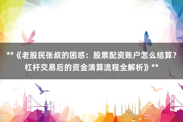 **《老股民张叔的困惑：股票配资账户怎么结算？杠杆交易后的资金清算流程全解析》**