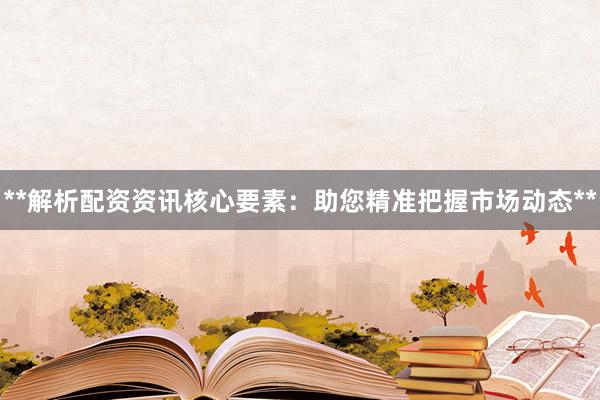 **解析配资资讯核心要素：助您精准把握市场动态**