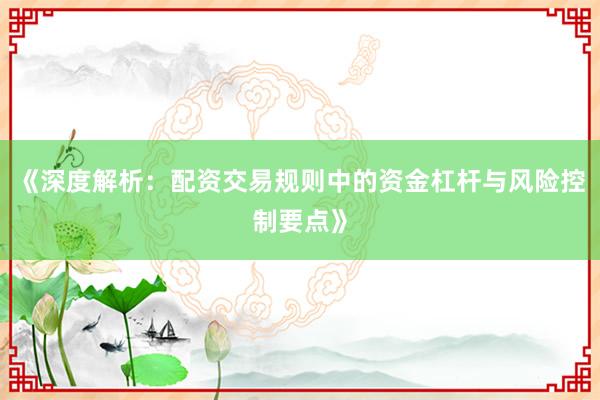 《深度解析：配资交易规则中的资金杠杆与风险控制要点》