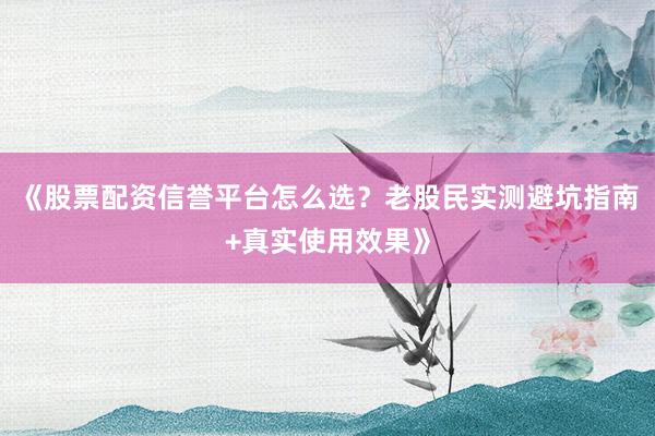 《股票配资信誉平台怎么选？老股民实测避坑指南+真实使用效果》
