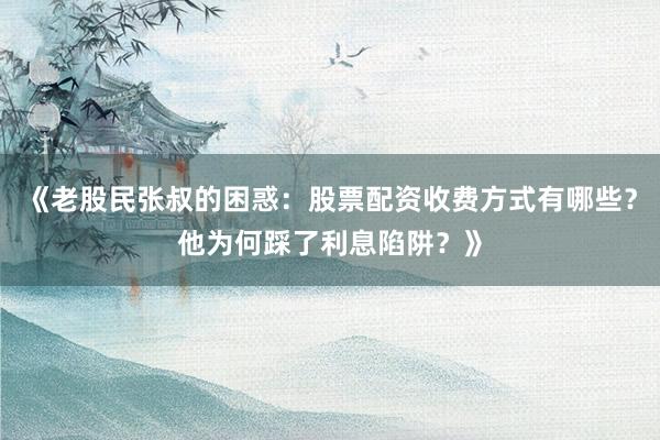 《老股民张叔的困惑：股票配资收费方式有哪些？他为何踩了利息陷阱？》