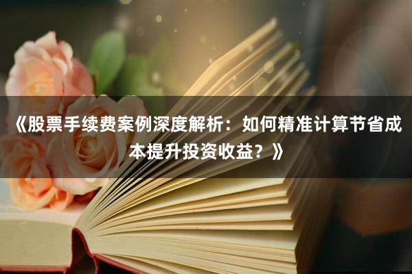《股票手续费案例深度解析：如何精准计算节省成本提升投资收益？》