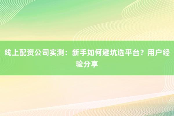 线上配资公司实测：新手如何避坑选平台？用户经验分享