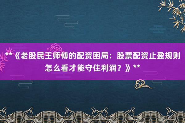 **《老股民王师傅的配资困局：股票配资止盈规则怎么看才能守住利润？》**