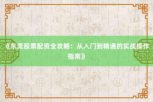 《东莞股票配资全攻略：从入门到精通的实战操作指南》