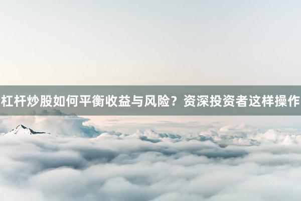 杠杆炒股如何平衡收益与风险？资深投资者这样操作
