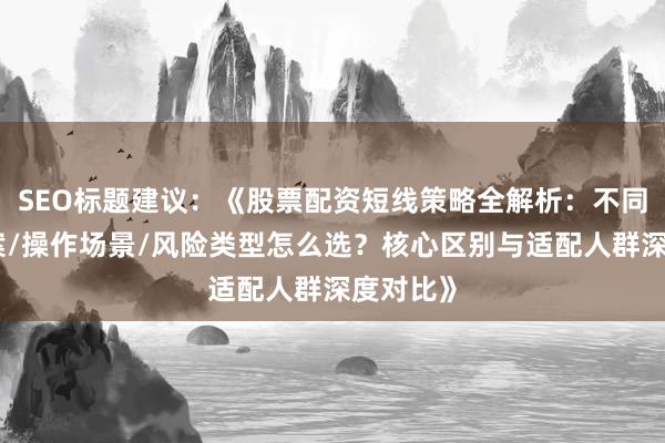 SEO标题建议：《股票配资短线策略全解析：不同杠杆方案/操作场景/风险类型怎么选？核心区别与适配人群深度对比》