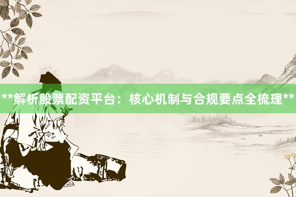 **解析股票配资平台：核心机制与合规要点全梳理**