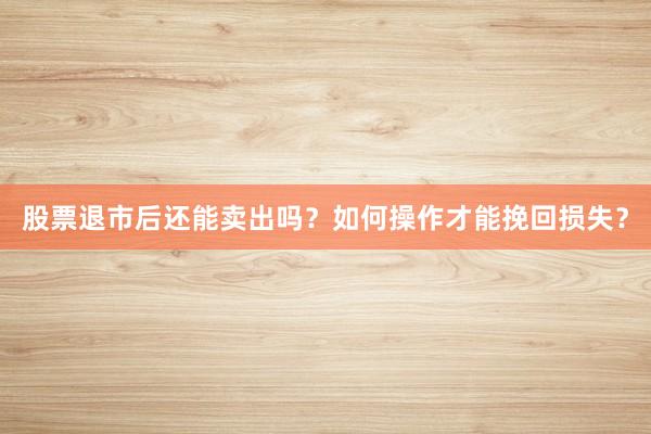 股票退市后还能卖出吗？如何操作才能挽回损失？
