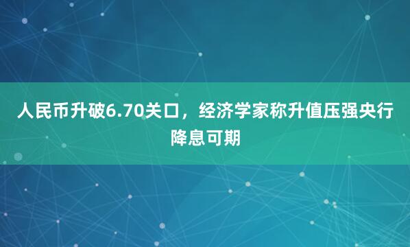 人民币升破6.70关口，经济学家称升值压强央行降息可期