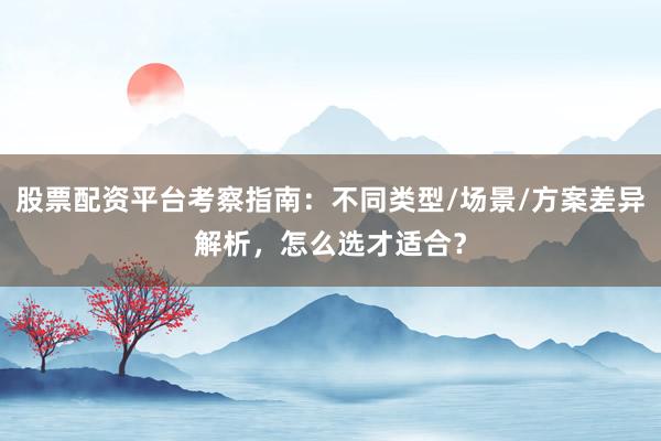 股票配资平台考察指南：不同类型/场景/方案差异解析，怎么选才适合？