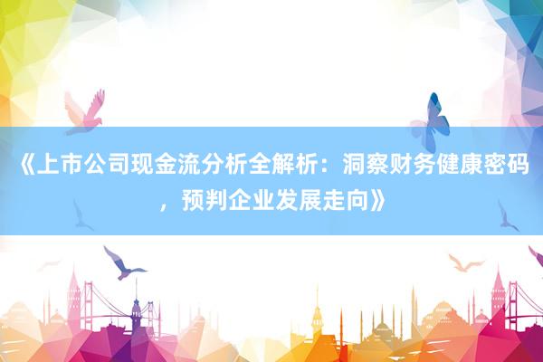 《上市公司现金流分析全解析：洞察财务健康密码，预判企业发展走向》