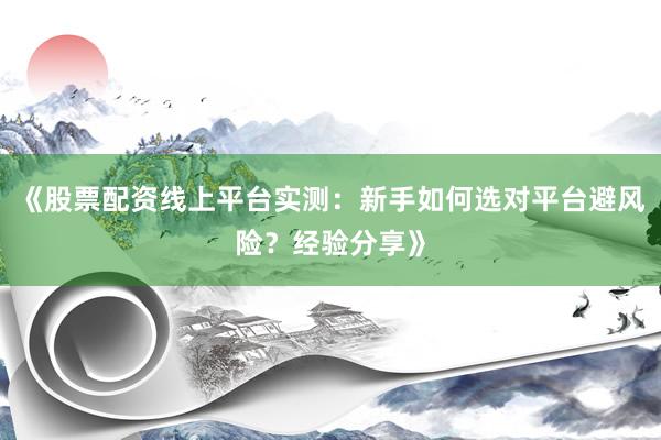 《股票配资线上平台实测:新手如何选对平台避风险?经验分享》