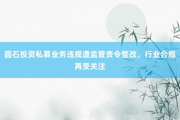 圆石投资私募业务违规遭监管责令整改，行业合规再受关注