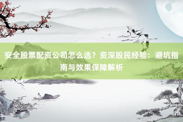 安全股票配资公司怎么选？资深股民经验：避坑指南与效果保障解析