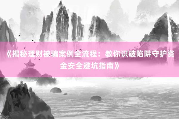 《揭秘理财被骗案例全流程：教你识破陷阱守护资金安全避坑指南》