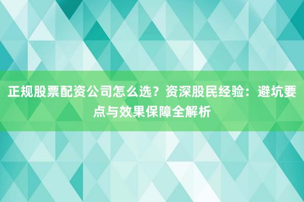 正规股票配资公司怎么选？资深股民经验：避坑要点与效果保障全解析