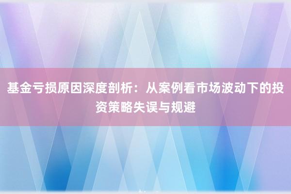 基金亏损原因深度剖析：从案例看市场波动下的投资策略失误与规避