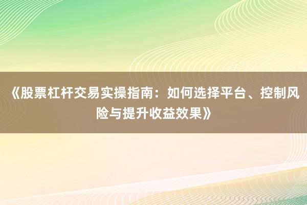 《股票杠杆交易实操指南：如何选择平台、控制风险与提升收益效果》