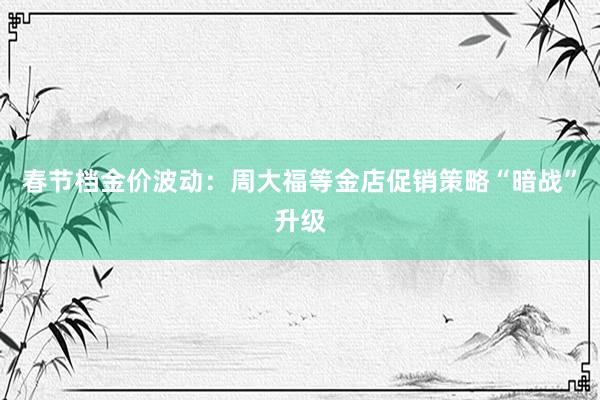 春节档金价波动：周大福等金店促销策略“暗战”升级