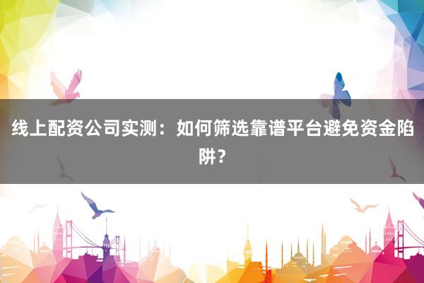 线上配资公司实测：如何筛选靠谱平台避免资金陷阱？