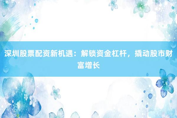 深圳股票配资新机遇：解锁资金杠杆，撬动股市财富增长