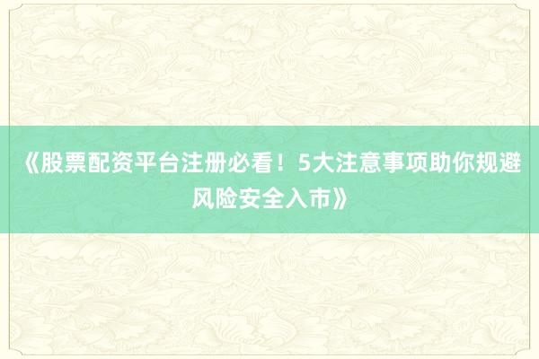 《股票配资平台注册必看！5大注意事项助你规避风险安全入市》