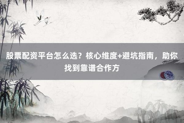 股票配资平台怎么选？核心维度+避坑指南，助你找到靠谱合作方