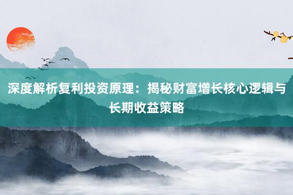 深度解析复利投资原理：揭秘财富增长核心逻辑与长期收益策略