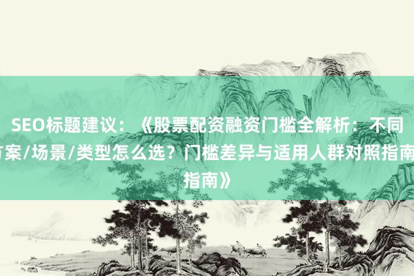 SEO标题建议：《股票配资融资门槛全解析：不同方案/场景/类型怎么选？门槛差异与适用人群对照指南》