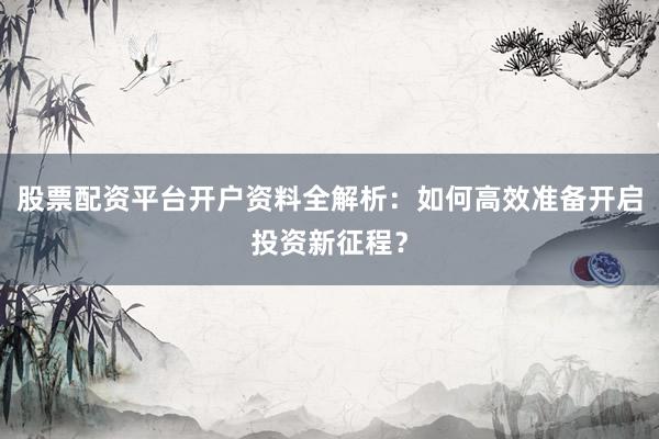 股票配资平台开户资料全解析：如何高效准备开启投资新征程？