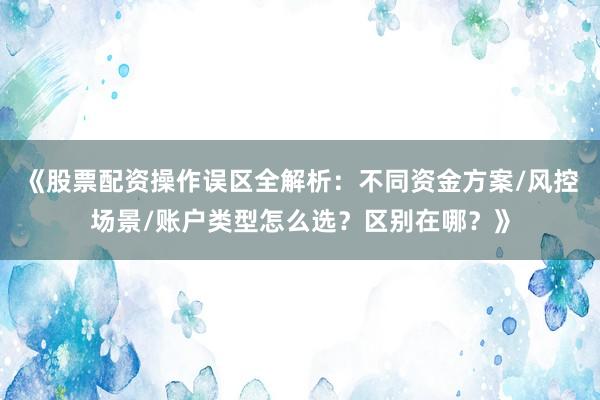 《股票配资操作误区全解析：不同资金方案/风控场景/账户类型怎么选？区别在哪？》
